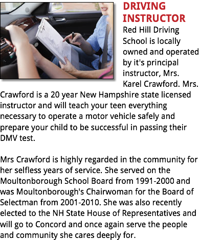 ﷯DRIVING INSTRUCTOR
Red Hill Driving School is locally owned and operated by it's principal instructor, Mrs. Karel Crawford. Mrs. Crawford is a 20 year New Hampshire state licensed instructor and will teach your teen everything necessary to operate a motor vehicle safely and prepare your child to be successful in passing their DMV test. Mrs Crawford is highly regarded in the community for her selfless years of service. She served on the Moultonborough School Board from 1991-2000 and was Moultonborough's Chairwoman for the Board of Selectman from 2001-2010. She was also recently elected to the NH State House of Representatives and will go to Concord and once again serve the people and community she cares deeply for.