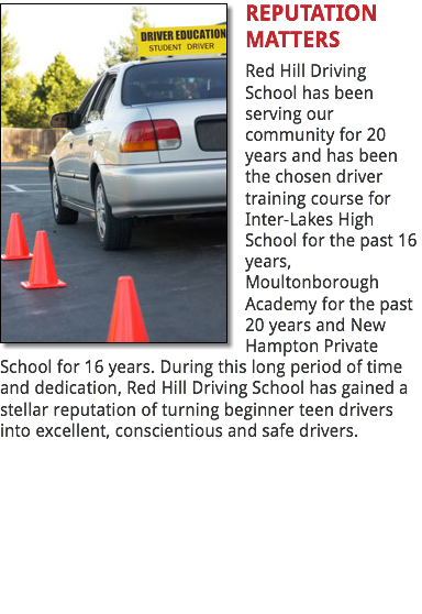﷯REPUTATION MATTERS
Red Hill Driving School has been serving our community for 20 years and has been the chosen driver training course for Inter-Lakes High School for the past 16 years, Moultonborough Academy for the past 20 years and New Hampton Private School for 16 years. During this long period of time and dedication, Red Hill Driving School has gained a stellar reputation of turning beginner teen drivers into excellent, conscientious and safe drivers. 