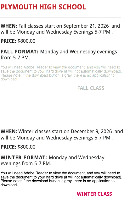 PLYMOUTH HIGH SCHOOL
___________________________________________
WHEN: Fall classes start on September 21, 2026 and will be Monday and Wednesday Evenings 5-7 PM , PRICE: $800.00
FALL FORMAT: Monday and Wednesday evenings from 5-7 PM.
You will need Adobe Reader to view the document, and you will need to save the document to your hard drive (it will not automatically download). Please note: if the download button is gray, there is no application to download. FALL CLASS ___________________________________________ WHEN: Winter classes start on December 9, 2026 and will be Monday and Wednesday Evenings 5-7 PM , PRICE: $800.00
WINTER FORMAT: Monday and Wednesday evenings from 5-7 PM.
You will need Adobe Reader to view the document, and you will need to save the document to your hard drive (it will not automatically download). Please note: if the download button is gray, there is no application to download. WINTER CLASS